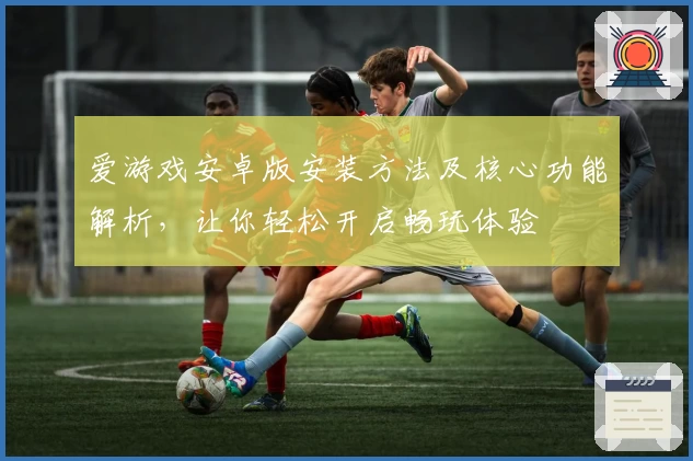 爱游戏安卓版安装方法及核心功能解析，让你轻松开启畅玩体验