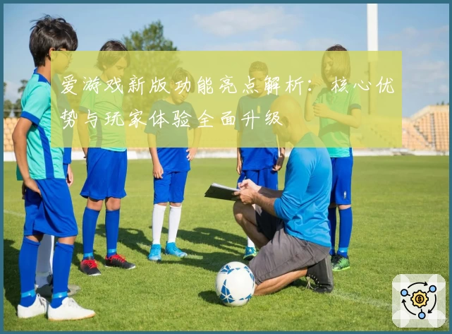 爱游戏新版功能亮点解析：核心优势与玩家体验全面升级