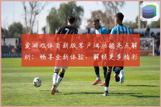 爱游戏体育新版客户端功能亮点解析：畅享全新体验，解锁更多精彩服务