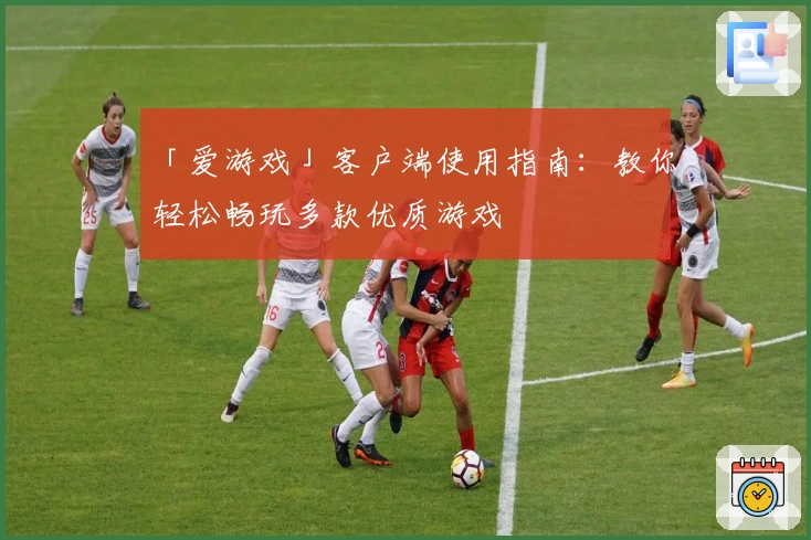 「爱游戏」客户端使用指南：教你轻松畅玩多款优质游戏