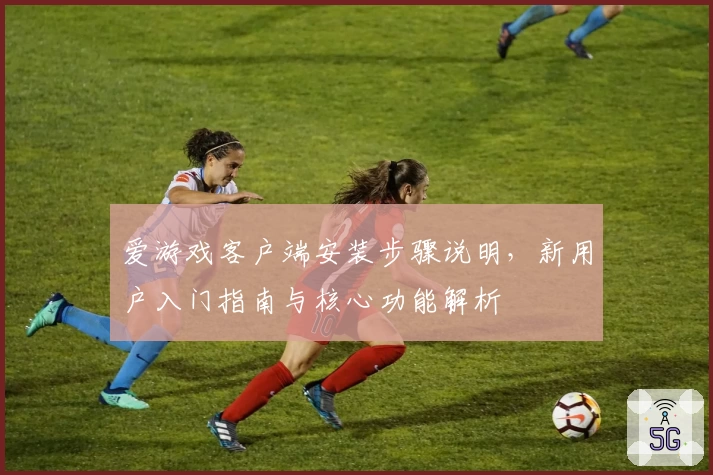 爱游戏客户端安装步骤说明，新用户入门指南与核心功能解析